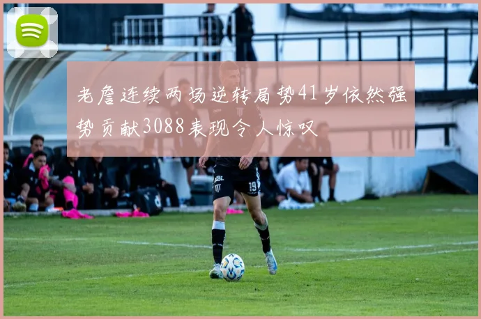 老詹连续两场逆转局势41岁依然强势贡献3088表现令人惊叹