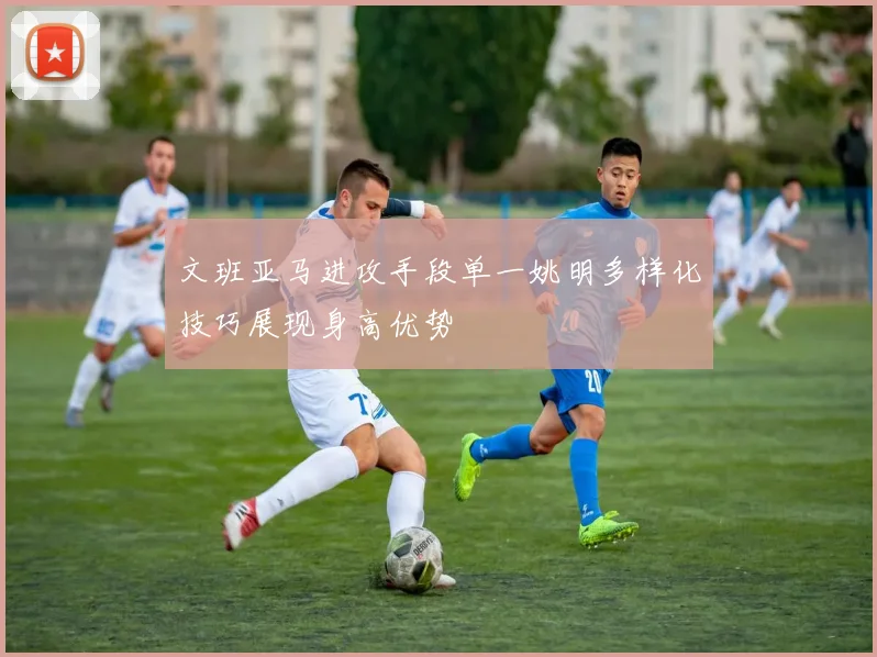 文班亚马进攻手段单一姚明多样化技巧展现身高优势