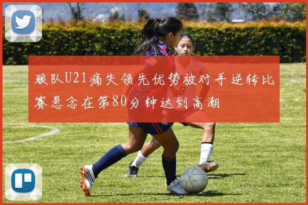 狼队U21痛失领先优势被对手逆转比赛悬念在第80分钟达到高潮