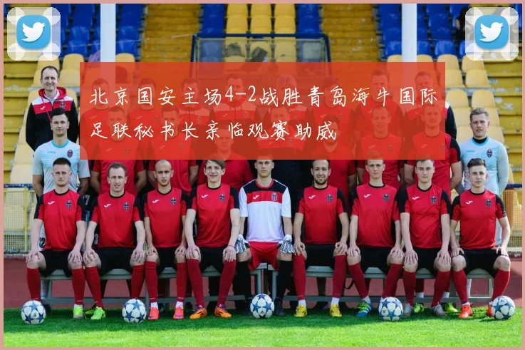 北京国安主场4-2战胜青岛海牛国际足联秘书长亲临观赛助威