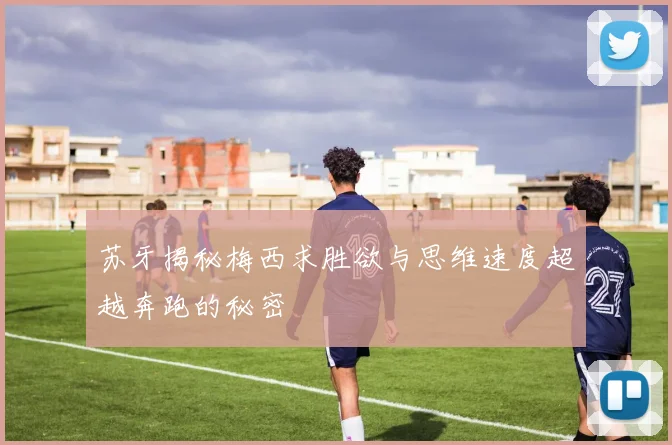 苏牙揭秘梅西求胜欲与思维速度超越奔跑的秘密