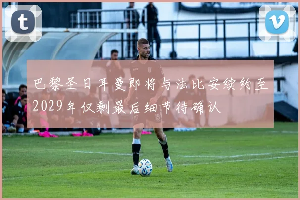 巴黎圣日耳曼即将与法比安续约至2029年仅剩最后细节待确认