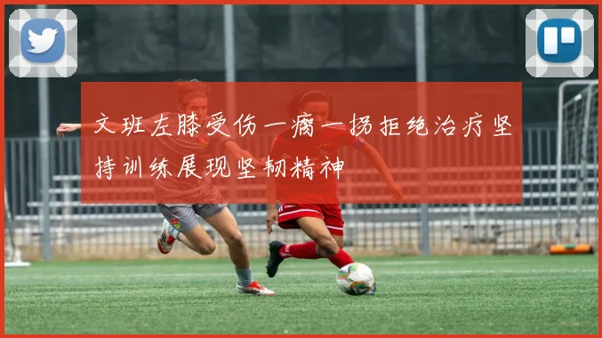 文班左膝受伤一瘸一拐拒绝治疗坚持训练展现坚韧精神