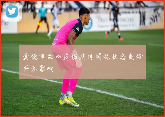 爱德华兹回应伤病传闻称状态良好并无影响