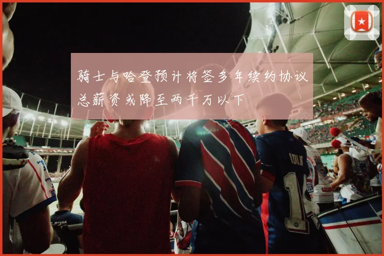 骑士与哈登预计将签多年续约协议总薪资或降至两千万以下
