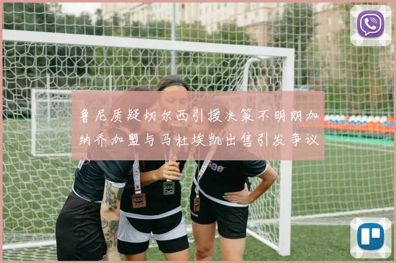 鲁尼质疑切尔西引援决策不明朗加纳乔加盟与马杜埃凯出售引发争议