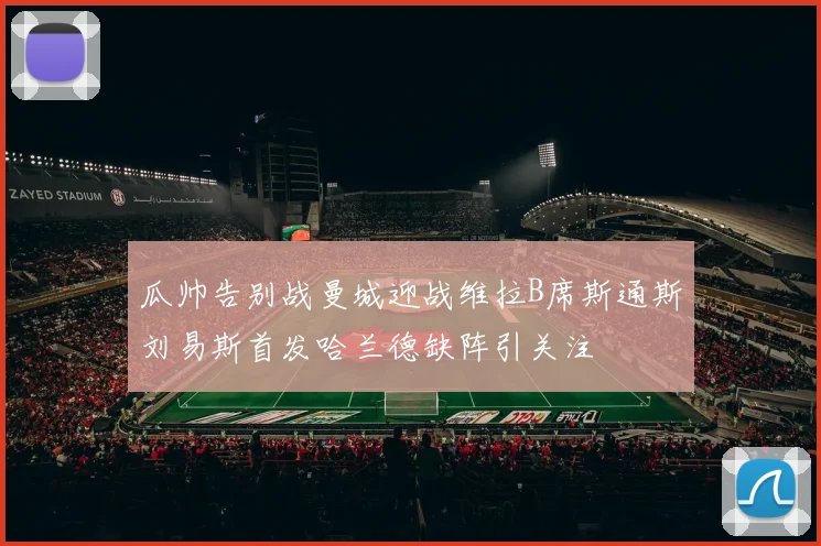 瓜帅告别战曼城迎战维拉B席斯通斯刘易斯首发哈兰德缺阵引关注
