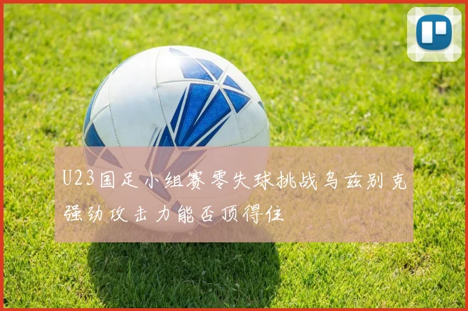 U23国足小组赛零失球挑战乌兹别克强劲攻击力能否顶得住