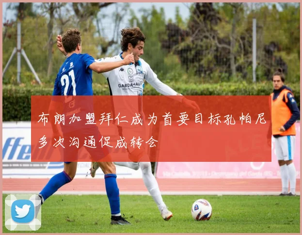 布朗加盟拜仁成为首要目标孔帕尼多次沟通促成转会