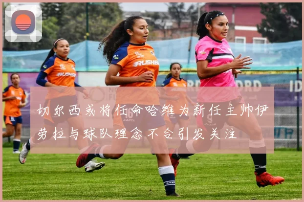 切尔西或将任命哈维为新任主帅伊劳拉与球队理念不合引发关注