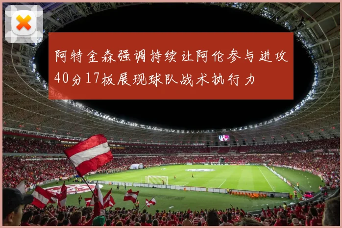 阿特金森强调持续让阿伦参与进攻40分17板展现球队战术执行力