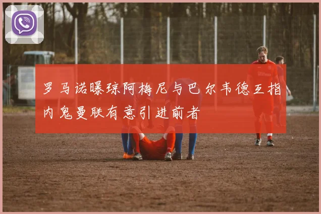 罗马诺曝琼阿梅尼与巴尔韦德互指内鬼曼联有意引进前者