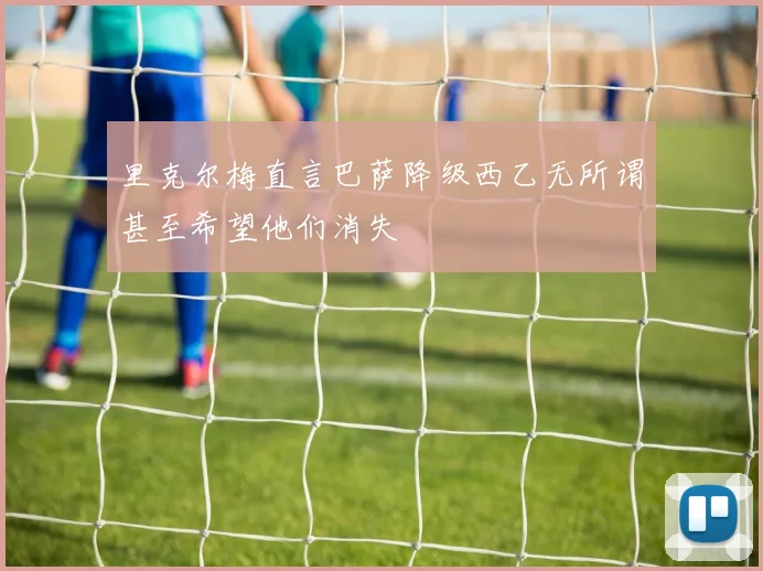 里克尔梅直言巴萨降级西乙无所谓甚至希望他们消失