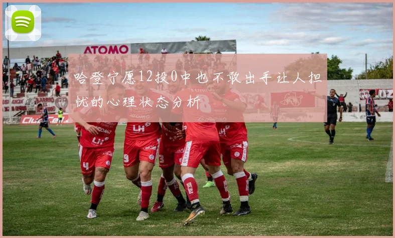 哈登宁愿12投0中也不敢出手让人担忧的心理状态分析