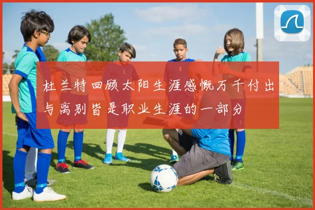 杜兰特回顾太阳生涯感慨万千付出与离别皆是职业生涯的一部分