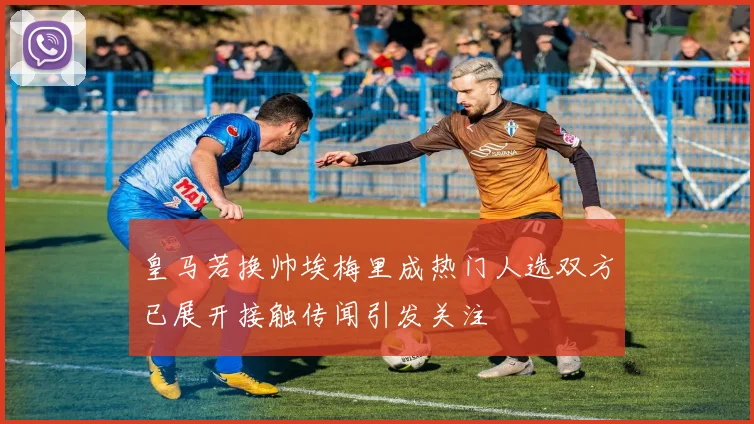 皇马若换帅埃梅里成热门人选双方已展开接触传闻引发关注