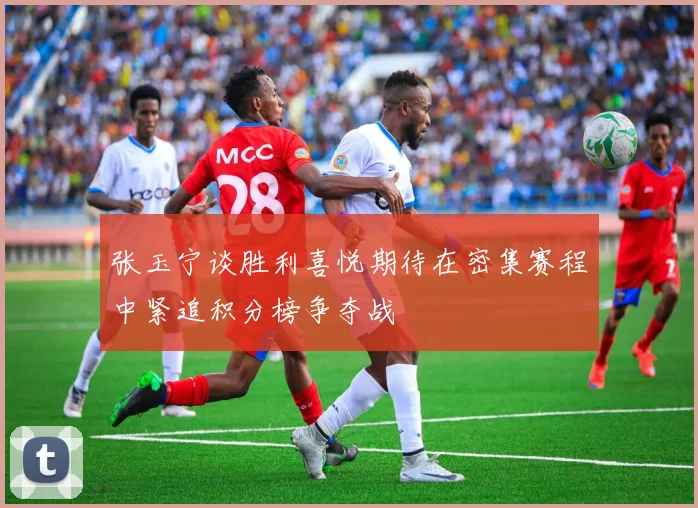张玉宁谈胜利喜悦期待在密集赛程中紧追积分榜争夺战