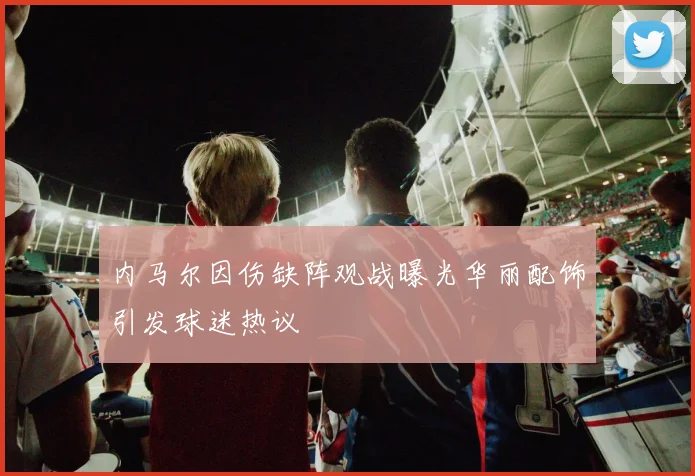 内马尔因伤缺阵观战曝光华丽配饰引发球迷热议