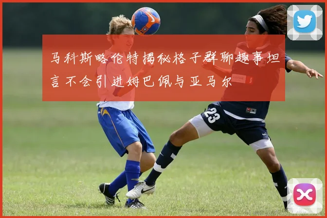 马科斯略伦特揭秘格子群聊趣事坦言不会引进姆巴佩与亚马尔
